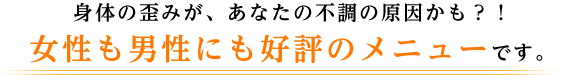 身体の歪みが、あなたの不調の原因かも？！ 女性も男性にも好評のメニューです。