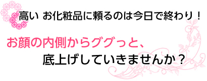 高い お化粧品に頼るのは今日で終わり！ お顔の内側からググっと、底上げしていきませんか？