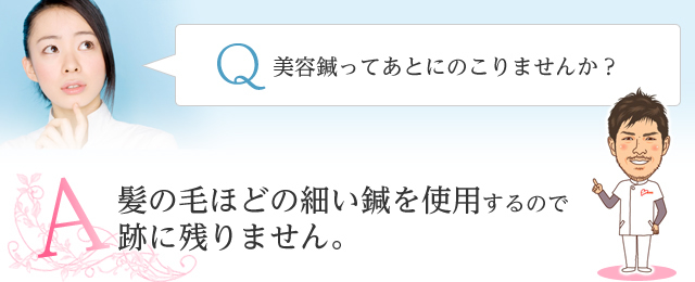 Q　美容鍼ってあとにのこりませんか？ A　髪の毛ほどの細い鍼を使用するので跡に残りません。 