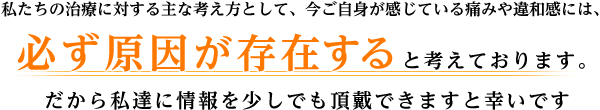 私たちの治療に対する主な考え方として、今ご自身が感じている痛みや違和感には、 必ず原因が存在すると考えております。 だから私達に情報を少しでも頂戴できますと幸いです