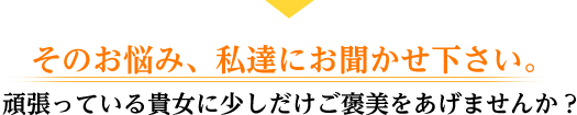 そのお悩み、私達にお聞かせ下さい。 頑張っている貴女に少しだけご褒美をあげませんか？