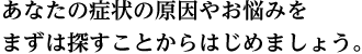 あなたの症状の原因やお悩みをまずは探すことからはじめましょう。