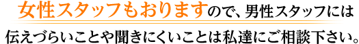  女性スタッフもおりますので、男性スタッフには伝えづらいことや聞きにくいことは私達にご相談下さい。