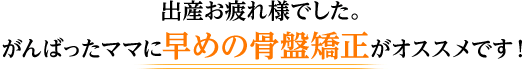 出産お疲れ様でした。 がんばったママに早めの骨盤矯正がオススメです！